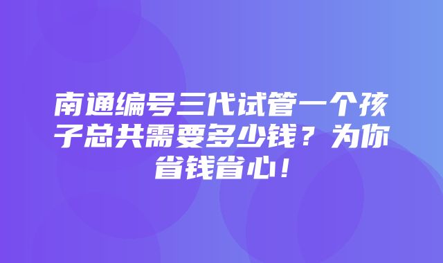 南通编号三代试管一个孩子总共需要多少钱？为你省钱省心！