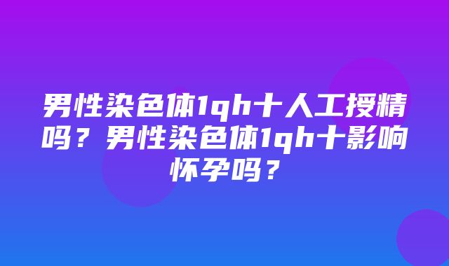 男性染色体1qh十人工授精吗？男性染色体1qh十影响怀孕吗？