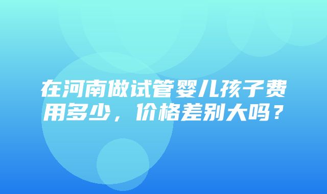 在河南做试管婴儿孩子费用多少，价格差别大吗？