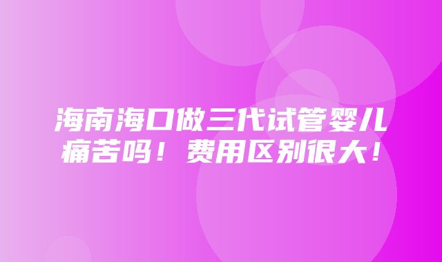 海南海口做三代试管婴儿痛苦吗！费用区别很大！