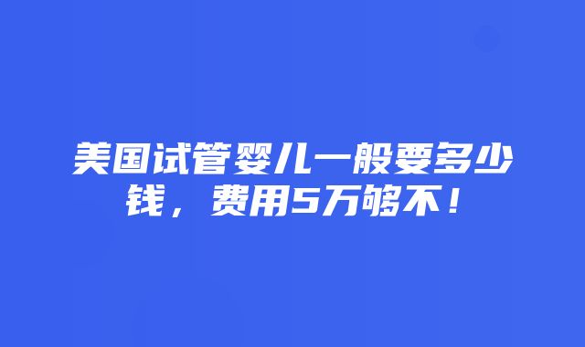 美国试管婴儿一般要多少钱，费用5万够不！