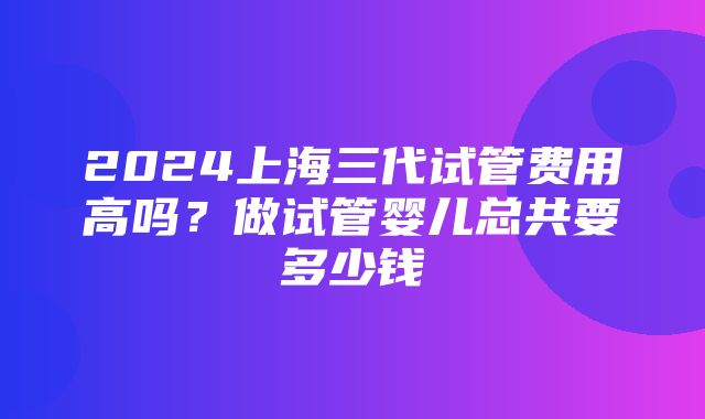 2024上海三代试管费用高吗？做试管婴儿总共要多少钱