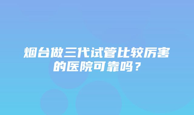 烟台做三代试管比较厉害的医院可靠吗？