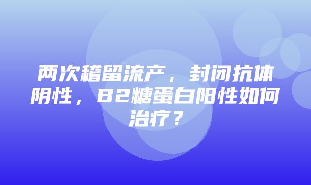 两次稽留流产，封闭抗体阴性，B2糖蛋白阳性如何治疗？