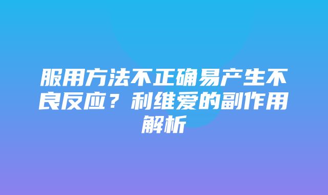 服用方法不正确易产生不良反应？利维爱的副作用解析