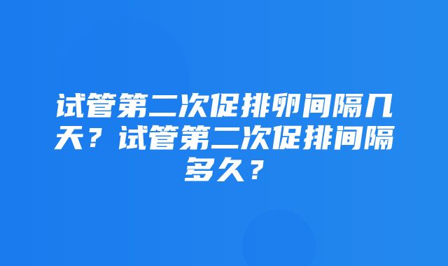 试管第二次促排卵间隔几天？试管第二次促排间隔多久？