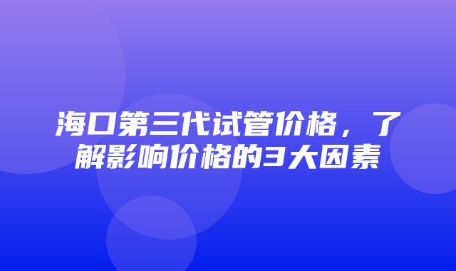 海口第三代试管价格，了解影响价格的3大因素