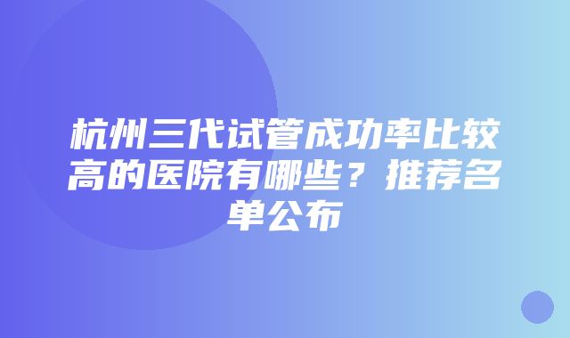 杭州三代试管成功率比较高的医院有哪些？推荐名单公布