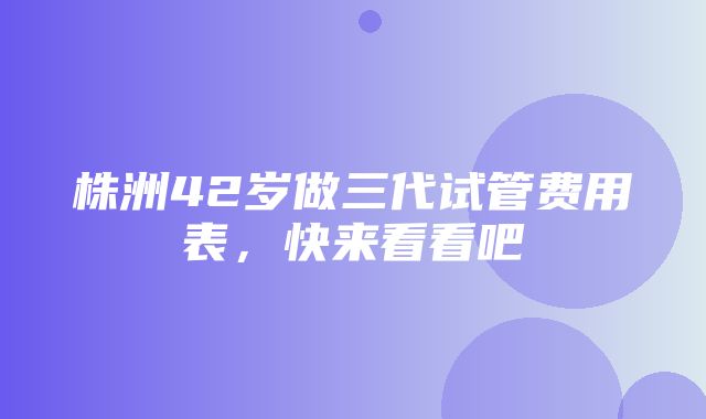 株洲42岁做三代试管费用表，快来看看吧