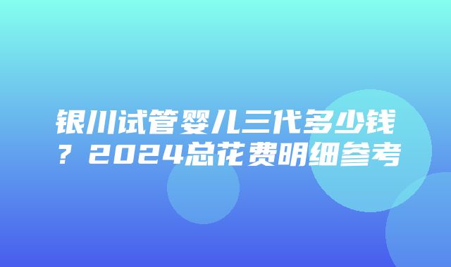 银川试管婴儿三代多少钱？2024总花费明细参考