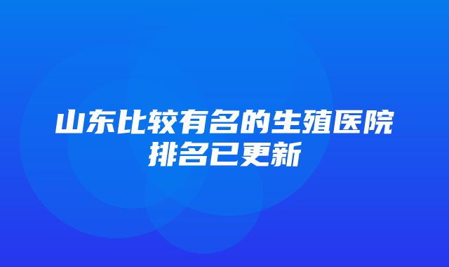 山东比较有名的生殖医院排名已更新