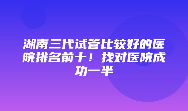 湖南三代试管比较好的医院排名前十！找对医院成功一半