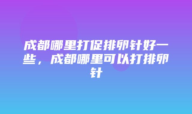 成都哪里打促排卵针好一些，成都哪里可以打排卵针