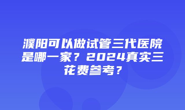 濮阳可以做试管三代医院是哪一家？2024真实三花费参考？