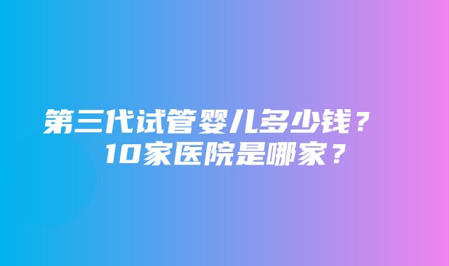 第三代试管婴儿多少钱？ 10家医院是哪家？