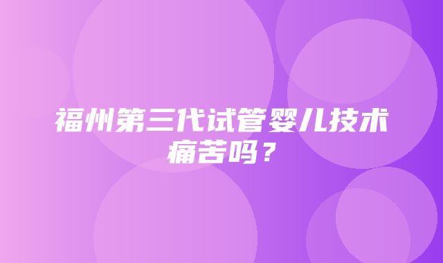 福州第三代试管婴儿技术痛苦吗？