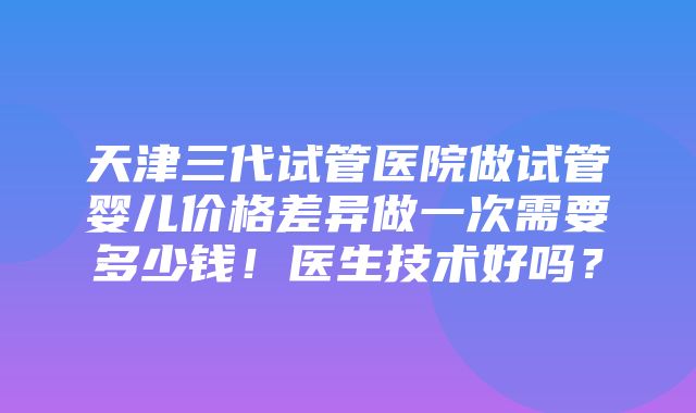 天津三代试管医院做试管婴儿价格差异做一次需要多少钱！医生技术好吗？