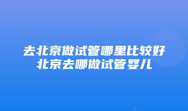 去北京做试管哪里比较好北京去哪做试管婴儿