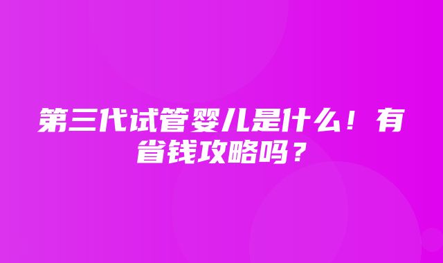 第三代试管婴儿是什么！有省钱攻略吗？