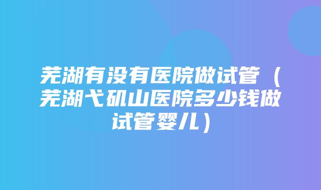 芜湖有没有医院做试管（芜湖弋矶山医院多少钱做试管婴儿）