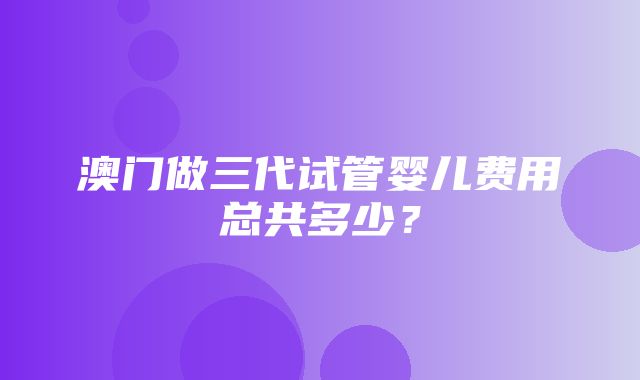 澳门做三代试管婴儿费用总共多少？