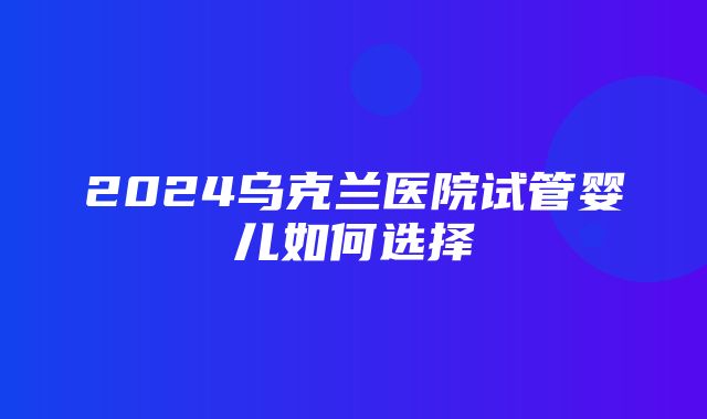 2024乌克兰医院试管婴儿如何选择