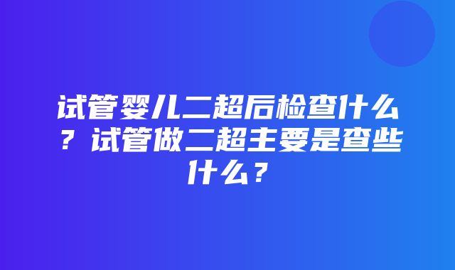 试管婴儿二超后检查什么？试管做二超主要是查些什么？