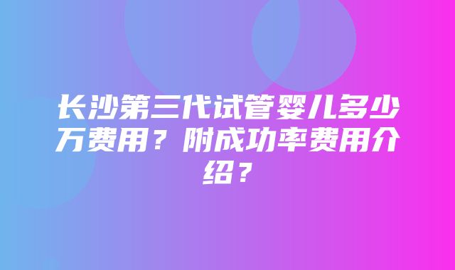 长沙第三代试管婴儿多少万费用？附成功率费用介绍？