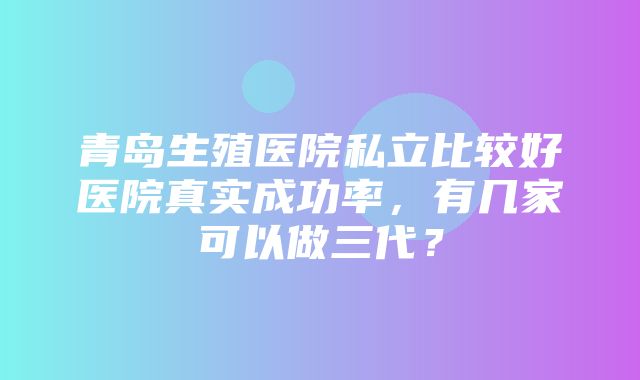 青岛生殖医院私立比较好医院真实成功率，有几家可以做三代？