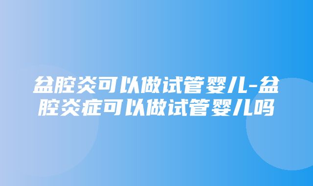 盆腔炎可以做试管婴儿-盆腔炎症可以做试管婴儿吗