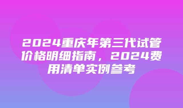 2024重庆年第三代试管价格明细指南，2024费用清单实例参考