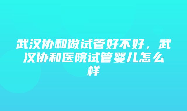 武汉协和做试管好不好，武汉协和医院试管婴儿怎么样