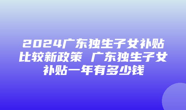 2024广东独生子女补贴比较新政策 广东独生子女补贴一年有多少钱