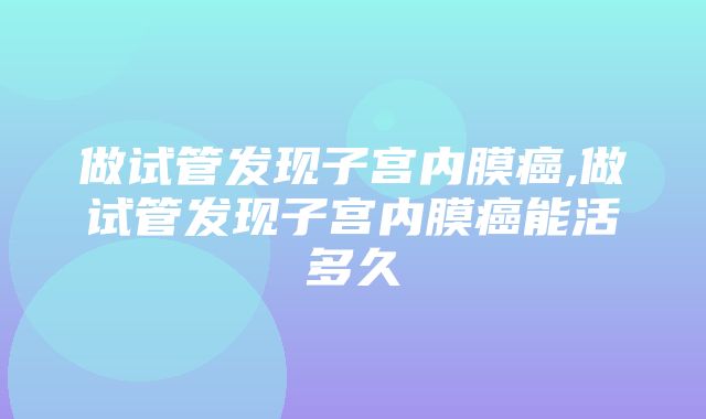 做试管发现子宫内膜癌,做试管发现子宫内膜癌能活多久