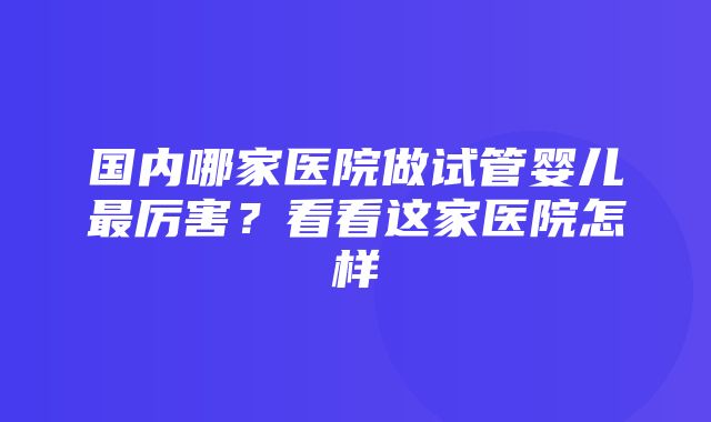 国内哪家医院做试管婴儿最厉害？看看这家医院怎样