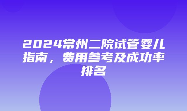 2024常州二院试管婴儿指南，费用参考及成功率排名