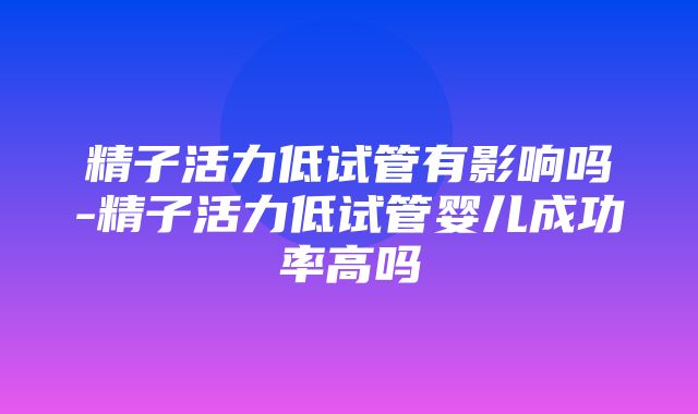 精子活力低试管有影响吗-精子活力低试管婴儿成功率高吗