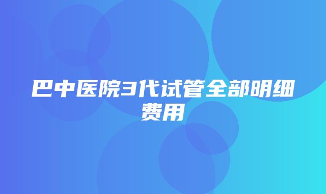 巴中医院3代试管全部明细费用