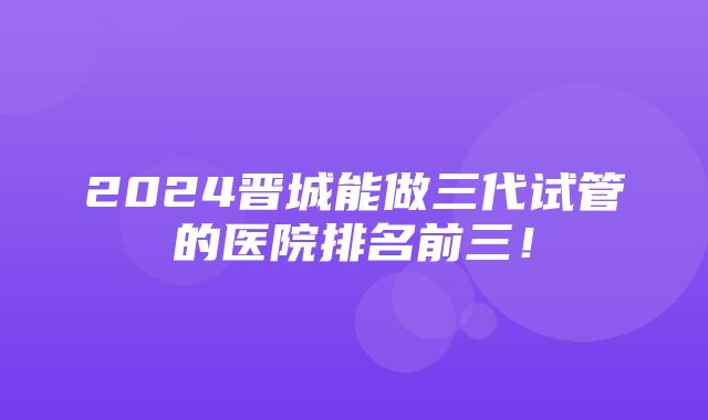 2024晋城能做三代试管的医院排名前三！