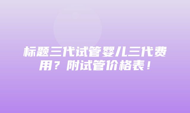 标题三代试管婴儿三代费用？附试管价格表！