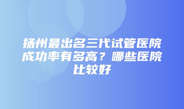 扬州最出名三代试管医院成功率有多高？哪些医院比较好