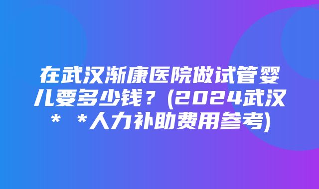 在武汉渐康医院做试管婴儿要多少钱？(2024武汉* *人力补助费用参考)