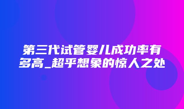 第三代试管婴儿成功率有多高_超乎想象的惊人之处