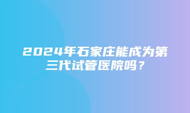 2024年石家庄能成为第三代试管医院吗？