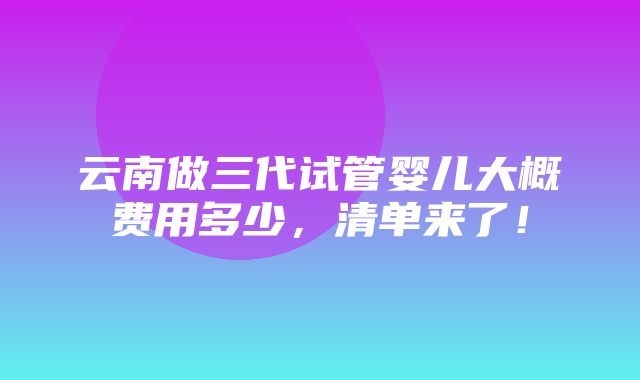 云南做三代试管婴儿大概费用多少，清单来了！