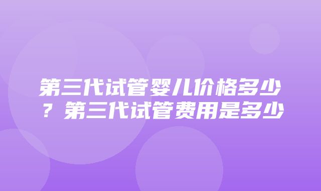 第三代试管婴儿价格多少？第三代试管费用是多少