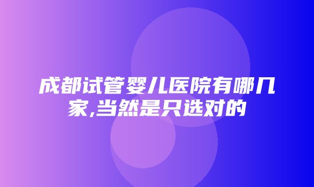 成都试管婴儿医院有哪几家,当然是只选对的