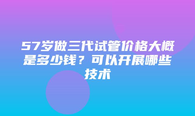 57岁做三代试管价格大概是多少钱？可以开展哪些技术