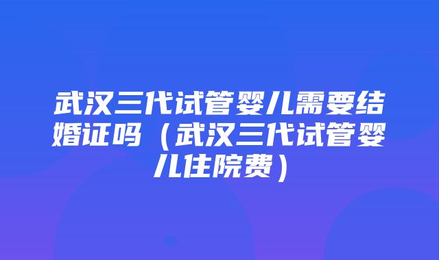 武汉三代试管婴儿需要结婚证吗（武汉三代试管婴儿住院费）