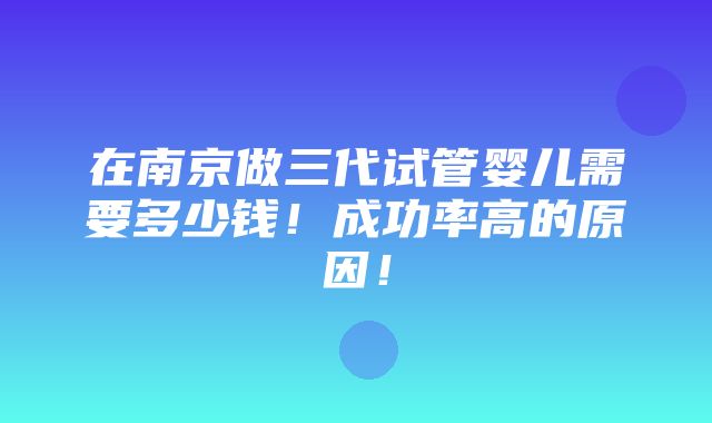 在南京做三代试管婴儿需要多少钱！成功率高的原因！